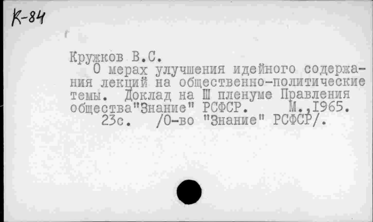 ﻿Кружков В.С.
О мерах улучшения идейного содержания лекций на общественно-политические темы. Доклад на Ш пленуме Правления общества”3нание” РСФСР. М.,1965.
23с.	/0-во "Знание” РСФСР/.